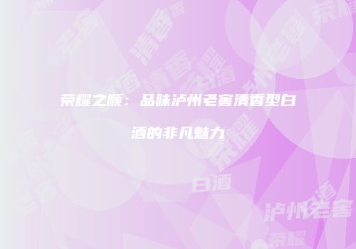 荣耀之顺：品味泸州老窖清香型白酒的非凡魅力