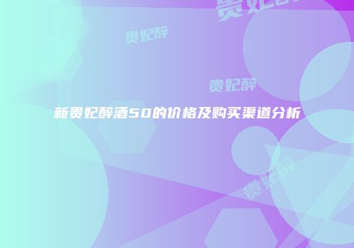 新贵妃醉酒50的价格及购买渠道分析
