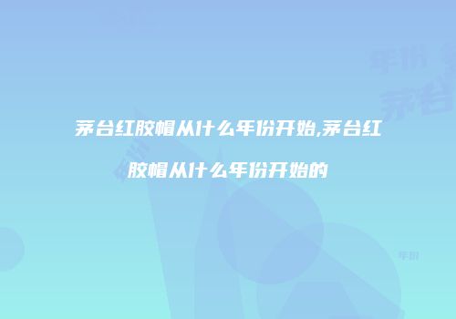 茅台红胶帽从什么年份开始,茅台红胶帽从什么年份开始的