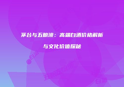 茅台与五粮液：高端白酒价格解析与文化价值探秘