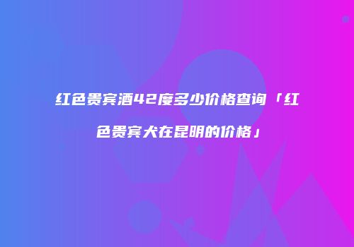 红色贵宾酒42度多少价格查询「红色贵宾犬在昆明的价格」