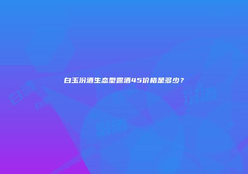 白玉汾酒生态型露酒45价格是多少？