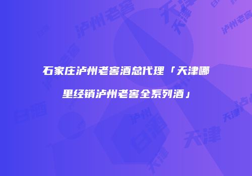 石家庄泸州老窖酒总代理「天津哪里经销泸州老窖全系列酒」