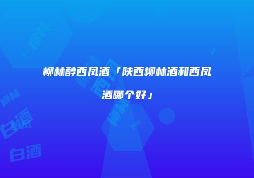 柳林醇西凤酒「陕西柳林酒和西凤酒哪个好」