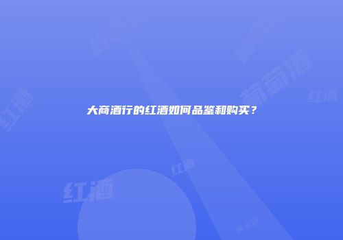 大商酒行的红酒如何品鉴和购买？