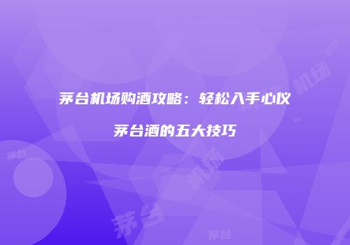 茅台机场购酒攻略：轻松入手心仪茅台酒的五大技巧
