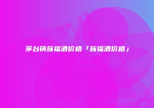 茅台镇族福酒价格「族福酒价格」