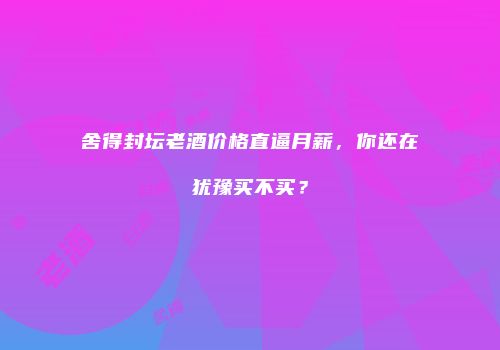 舍得封坛老酒价格直逼月薪，你还在犹豫买不买？