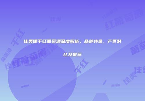 佳美娜干红葡萄酒深度解析：品种特色、产区对比及推荐