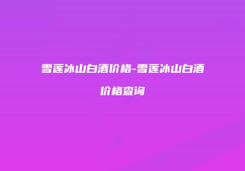 雪莲冰山白酒价格-雪莲冰山白酒价格查询