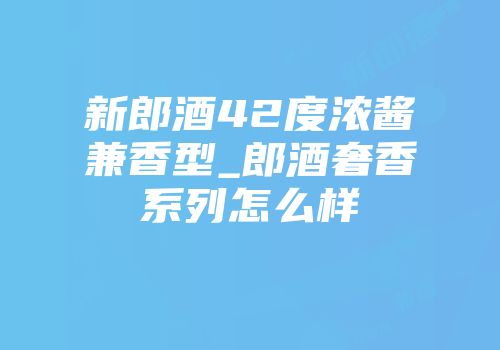 新郎酒42度浓酱兼香型_郎酒奢香系列怎么样