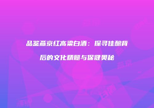 品鉴燕京红高粱白酒：探寻佳酿背后的文化精髓与保健奥秘