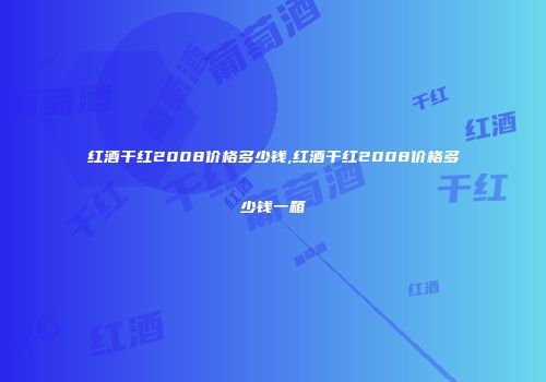 红酒干红2008价格多少钱,红酒干红2008价格多少钱一箱