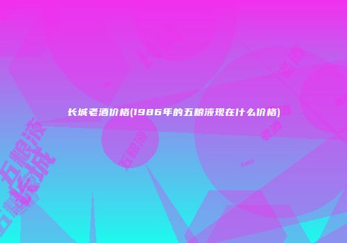 长城老酒价格(1986年的五粮液现在什么价格)