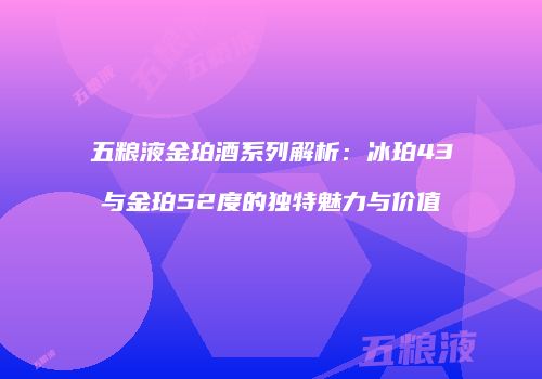 五粮液金珀酒系列解析：冰珀43与金珀52度的独特魅力与价值