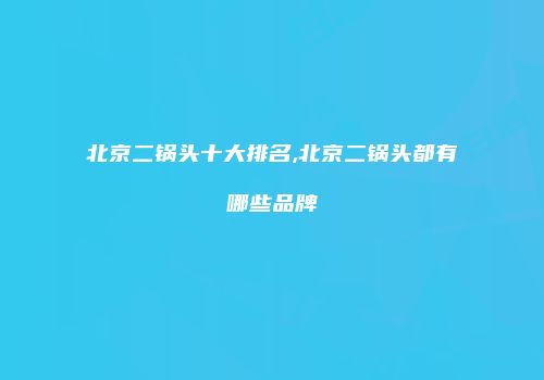 北京二锅头十大排名,北京二锅头都有哪些品牌