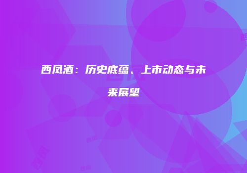 西凤酒：历史底蕴、上市动态与未来展望