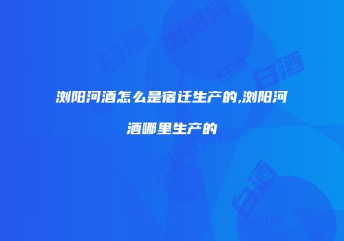 浏阳河酒怎么是宿迁生产的,浏阳河酒哪里生产的