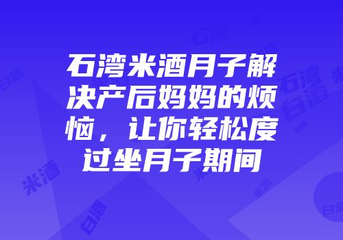 石湾米酒月子解决产后妈妈的烦恼，让你轻松度过坐月子期间