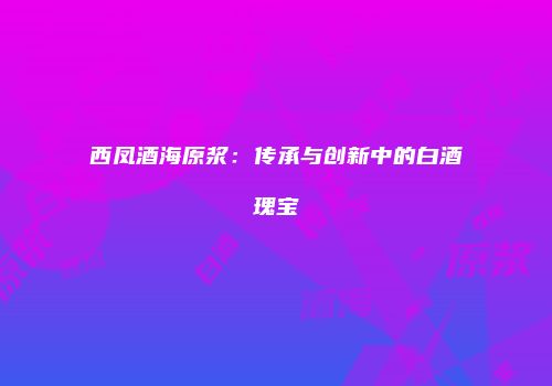西凤酒海原浆：传承与创新中的白酒瑰宝