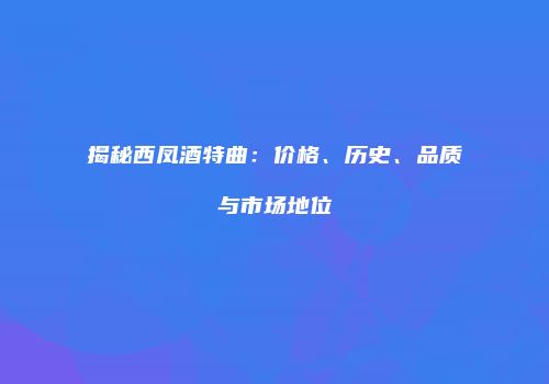 揭秘西凤酒特曲：价格、历史、品质与市场地位