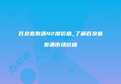 百泉春寿酒42度价格_了解百泉春寿酒市场价格