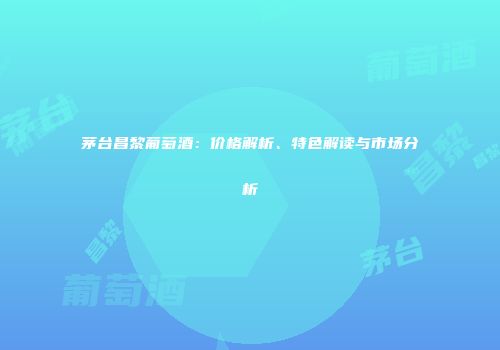 茅台昌黎葡萄酒：价格解析、特色解读与市场分析