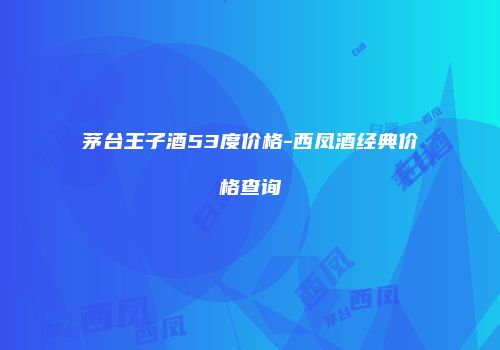 茅台王子酒53度价格-西凤酒经典价格查询