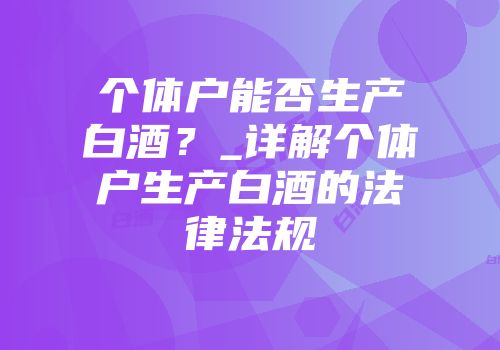 个体户能否生产白酒？_详解个体户生产白酒的法律法规