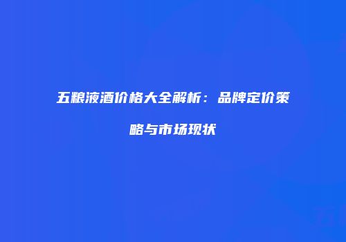 五粮液酒价格大全解析：品牌定价策略与市场现状