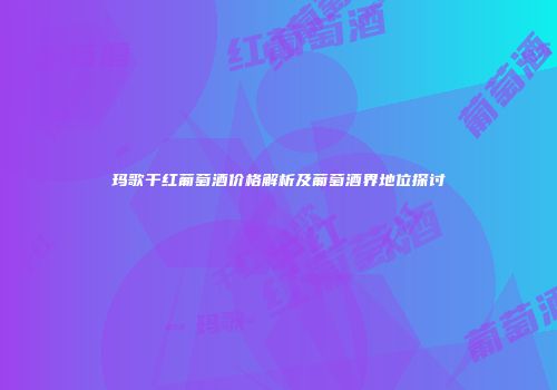 玛歌干红葡萄酒价格解析及葡萄酒界地位探讨