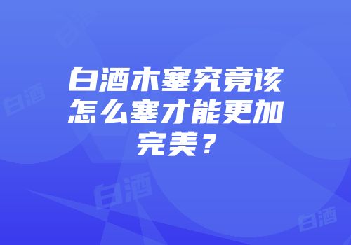 白酒木塞究竟该怎么塞才能更加完美？