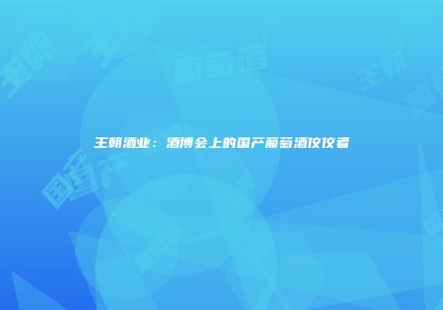 王朝酒业：酒博会上的国产葡萄酒佼佼者