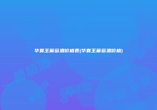 华夏王葡萄酒价格表(华夏王葡萄酒价格)