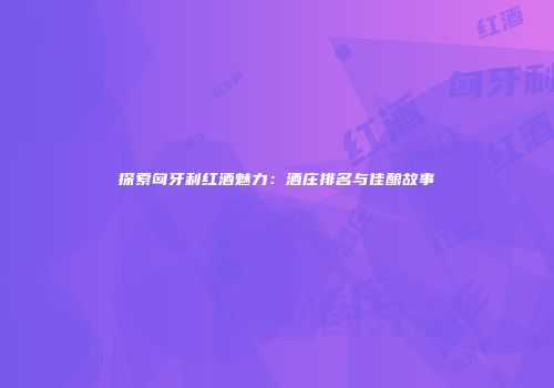 探索匈牙利红酒魅力：酒庄排名与佳酿故事