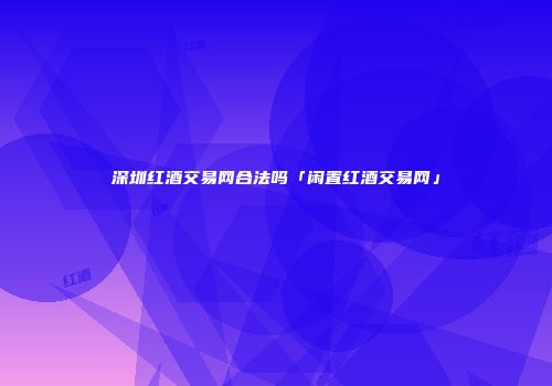 深圳红酒交易网合法吗「闲置红酒交易网」