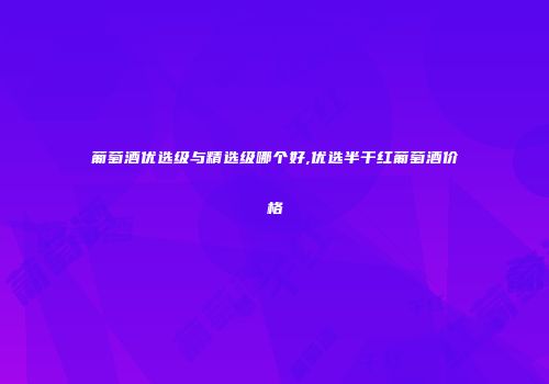 葡萄酒优选级与精选级哪个好,优选半干红葡萄酒价格