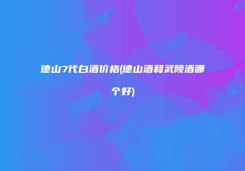 德山7代白酒价格(德山酒和武陵酒哪个好)