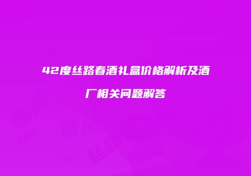 42度丝路春酒礼盒价格解析及酒厂相关问题解答
