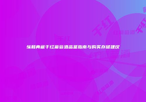 纵和典藏干红葡萄酒品鉴指南与购买存储建议