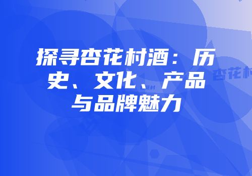 探寻杏花村酒：历史、文化、产品与品牌魅力