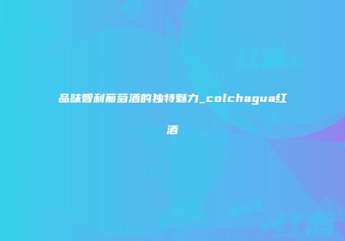 品味智利葡萄酒的独特魅力_colchagua红酒