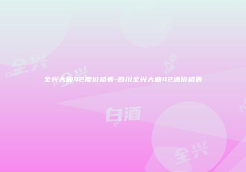 全兴大曲42度价格表-四川全兴大曲42酒价格表