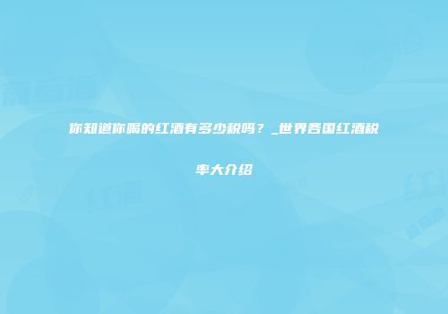 你知道你喝的红酒有多少税吗？_世界各国红酒税率大介绍