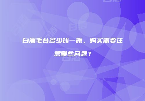白酒毛台多少钱一瓶，购买需要注意哪些问题？