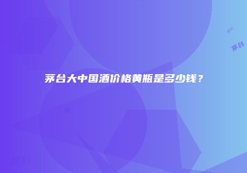 茅台大中国酒价格黄瓶是多少钱？