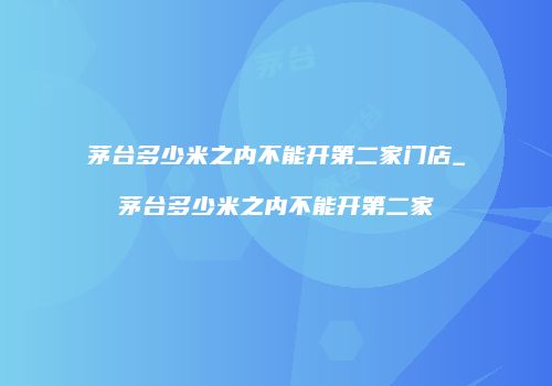 茅台多少米之内不能开第二家门店_茅台多少米之内不能开第二家