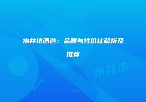 水井坊酒选：品质与性价比解析及推荐