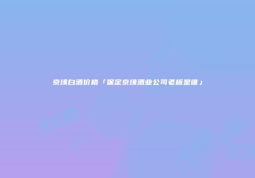 京缘白酒价格「保定京缘酒业公司老板是谁」