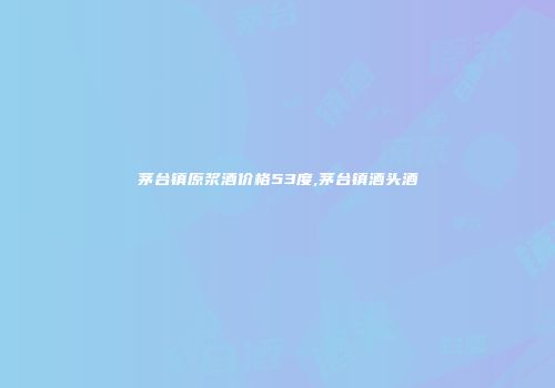 茅台镇原浆酒价格53度,茅台镇酒头酒